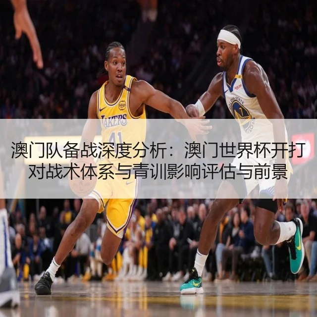 澳门队备战深度分析:澳门世界杯开打对战术体系与青训影响评估与前景